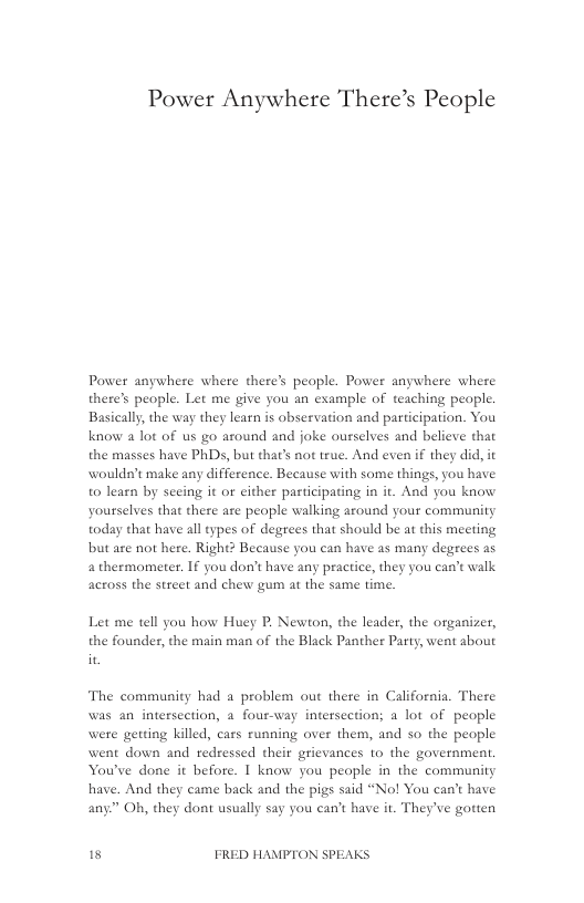 Power Anywhere There’s People  Power anywhere where there’s people. Power anywhere where there’s people. Let me give you an example of teaching people. Basically, the way they learn is observation and participation. You know a lot of us go around and joke ousselves and believe that the masses have PhDs, but that’s not true. And even if they did, it wouldn’t make any difference. Because with some things, you have to learn by seeing it or cither participating in it. And you know yourselves that there aze people walking around your community today that have all types of degrees that should be at this meeting but are not here. Right? Because you can have as many degrees as 4 thermometer. If you don’t have any practice, they you can’t walk across the street and chew gum at the same time.  Let me tell you how Huey P. Newton, the leader, the organizer, the founder, the main man of the Black Panther Party, went about  The community had a problem out there in California. There was an intersection, a four-vay intersection; a lot of people were getting killed, cars running over them, and so the people went down and redressed their grievances to the government, You’ve done it befote. I know you people in the community have. And they came back and the pigs said “No! You can’t have any” Oh, they dont usually say you can’t have it. They’ve gotien  s FRED HAMPTON SPEAKS 